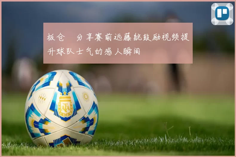 板仓滉分享赛前远藤航鼓励视频提升球队士气的感人瞬间