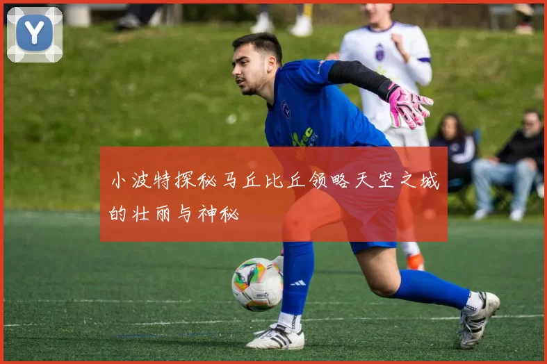 小波特探秘马丘比丘领略天空之城的壮丽与神秘