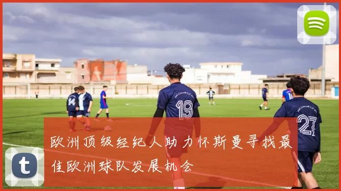 欧洲顶级经纪人助力怀斯曼寻找最佳欧洲球队发展机会
