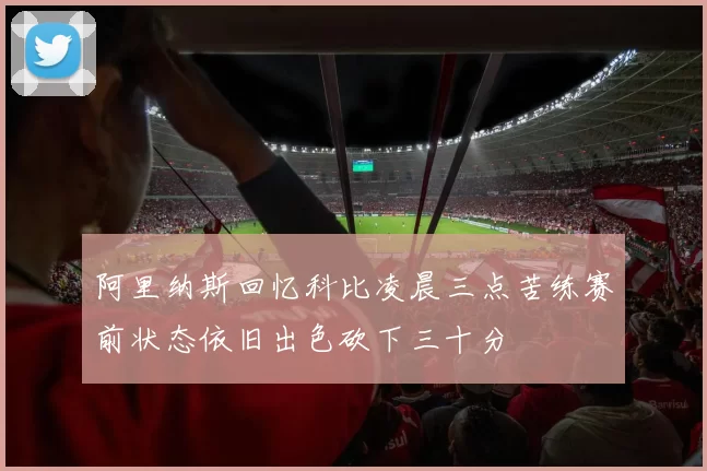 阿里纳斯回忆科比凌晨三点苦练赛前状态依旧出色砍下三十分