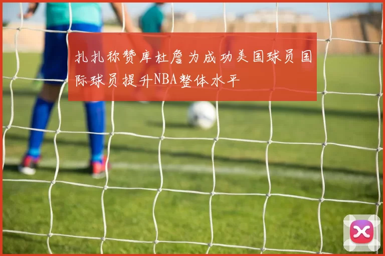 扎扎称赞库杜詹为成功美国球员国际球员提升NBA整体水平