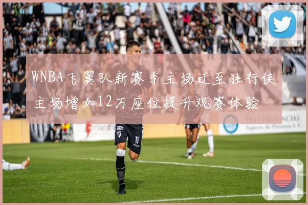 WNBA飞翼队新赛季主场迁至独行侠主场增加12万座位提升观赛体验