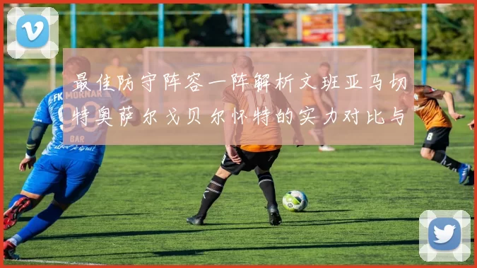 最佳防守阵容一阵解析文班亚马切特奥萨尔戈贝尔怀特的实力对比与展望