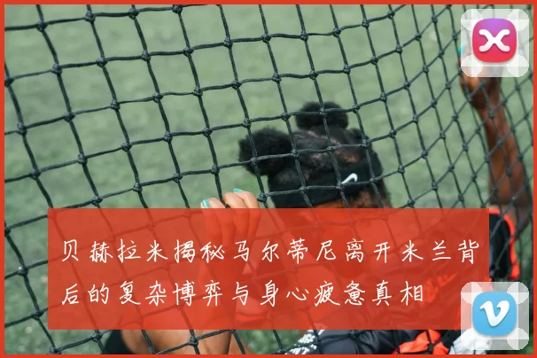 贝赫拉米揭秘马尔蒂尼离开米兰背后的复杂博弈与身心疲惫真相