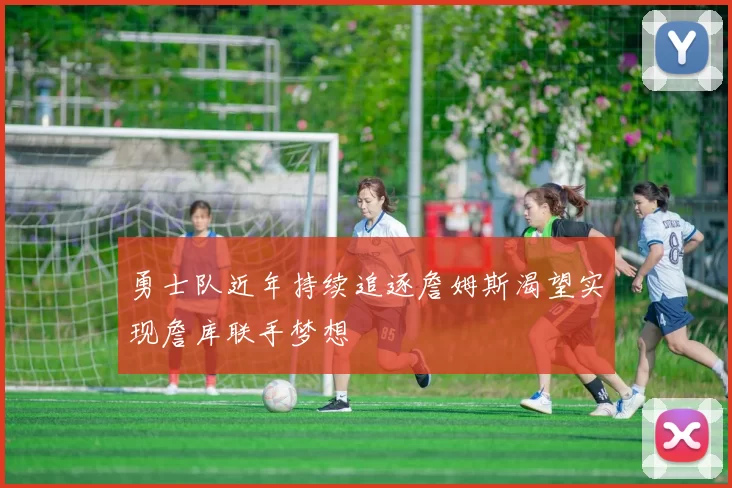 勇士队近年持续追逐詹姆斯渴望实现詹库联手梦想