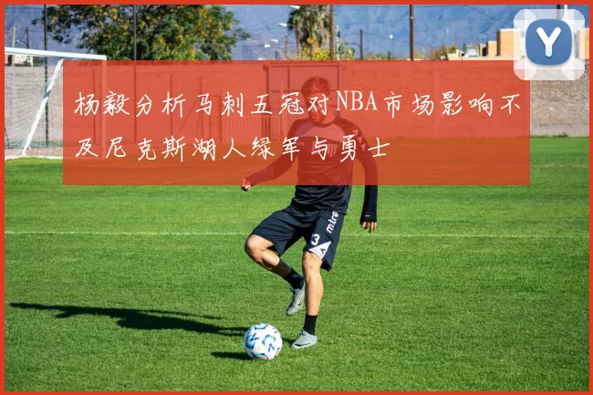 杨毅分析马刺五冠对NBA市场影响不及尼克斯湖人绿军与勇士