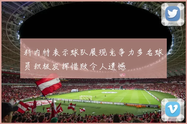 科内特表示球队展现竞争力多名球员积极发挥惜败令人遗憾