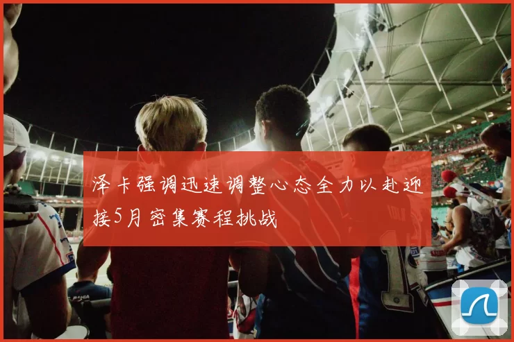 泽卡强调迅速调整心态全力以赴迎接5月密集赛程挑战