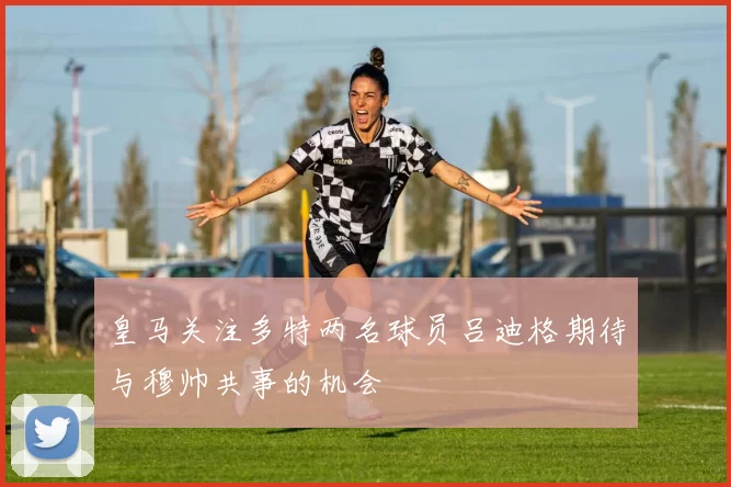 皇马关注多特两名球员吕迪格期待与穆帅共事的机会