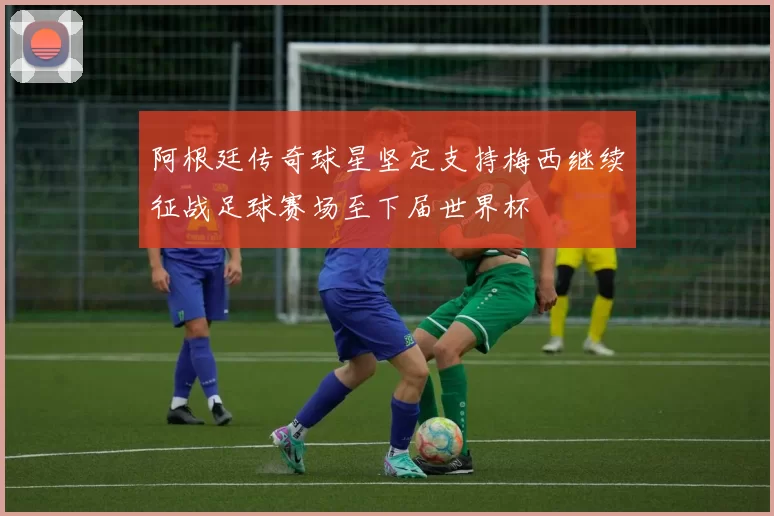 阿根廷传奇球星坚定支持梅西继续征战足球赛场至下届世界杯