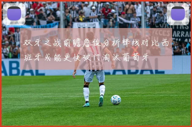 双牙之战前瞻詹俊分析锋线对比西班牙或能更快破门淘汰葡萄牙